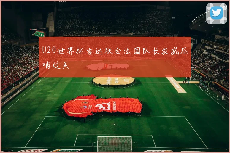 U20世界杯吉达联合法国队长发威压哨过关