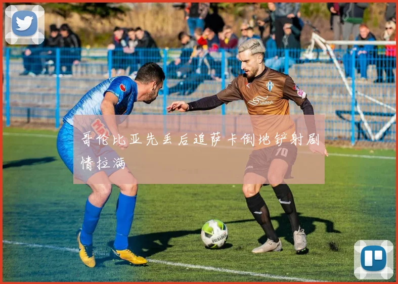 哥伦比亚先丢后追萨卡倒地铲射剧情拉满