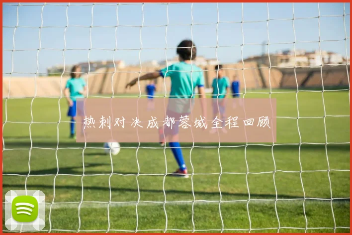 热刺对决成都蓉城全程回顾