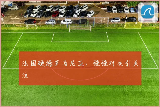 法国硬撼罗马尼亚,强强对决引关注