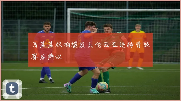 马莱莱双响爆发瓦伦西亚逆转晋级赛后热议