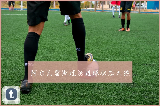阿尔瓦雷斯连场进球状态火热