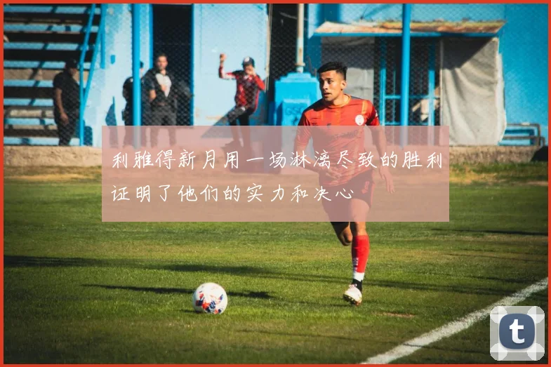 利雅得新月用一场淋漓尽致的胜利证明了他们的实力和决心