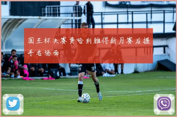 国王杯决赛费哈利雅得新月赛后握手名场面