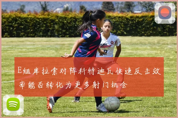 E组库拉索对阵科特迪瓦快速反击效率能否转化为更多射门机会