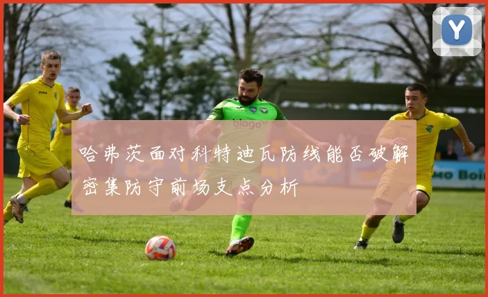 哈弗茨面对科特迪瓦防线能否破解密集防守前场支点分析