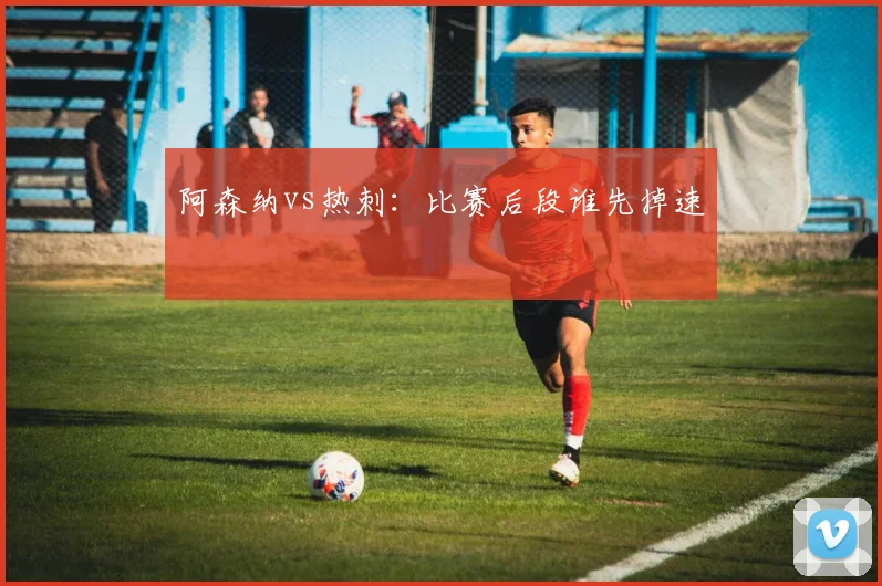 阿森纳vs热刺：比赛后段谁先掉速
