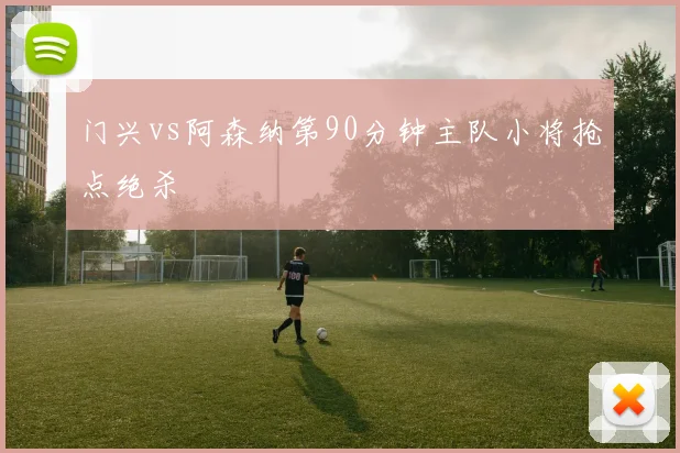 门兴vs阿森纳第90分钟主队小将抢点绝杀