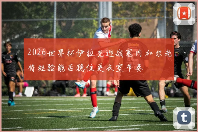 2026世界杯伊拉克迎战塞内加尔老将经验能否稳住更衣室节奏