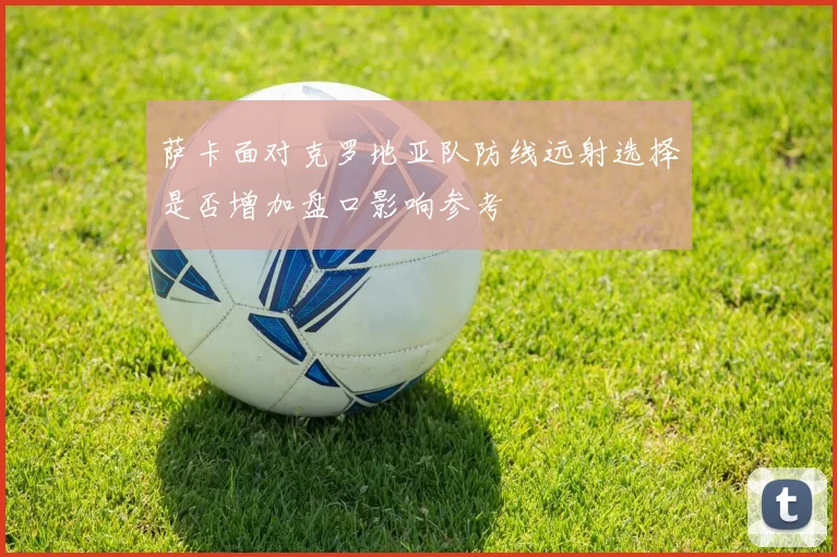 萨卡面对克罗地亚队防线远射选择是否增加盘口影响参考
