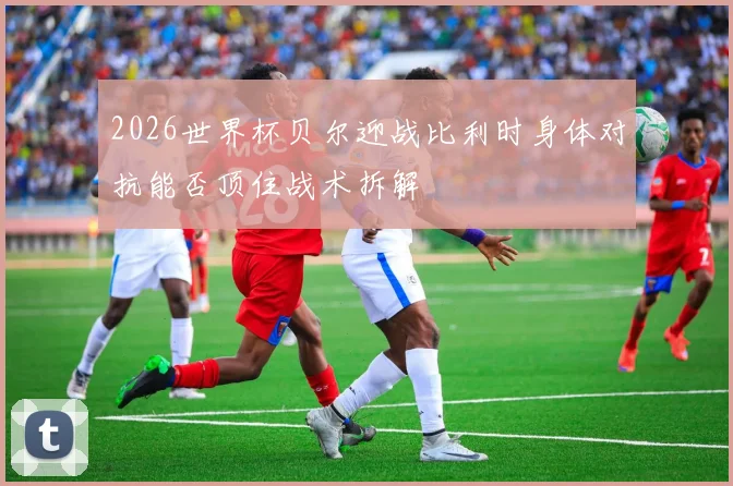 2026世界杯贝尔迎战比利时身体对抗能否顶住战术拆解