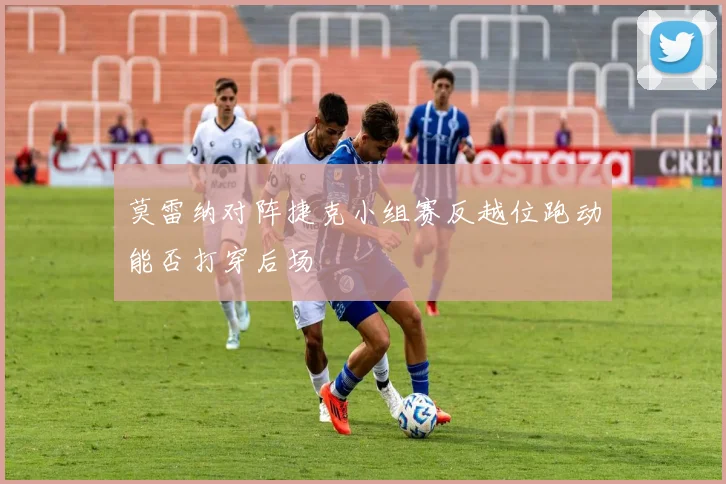 莫雷纳对阵捷克小组赛反越位跑动能否打穿后场
