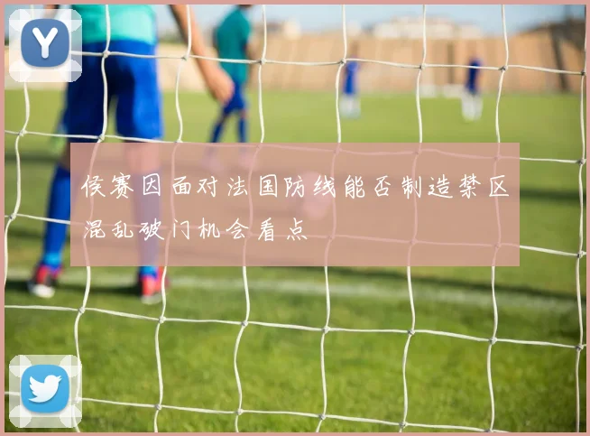 侯赛因面对法国防线能否制造禁区混乱破门机会看点