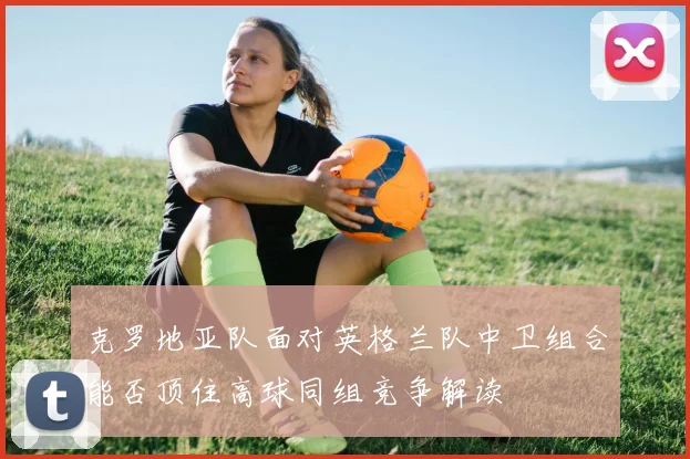 克罗地亚队面对英格兰队中卫组合能否顶住高球同组竞争解读