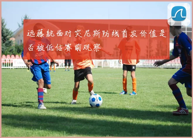 远藤航面对突尼斯防线首发价值是否被低估赛前观察