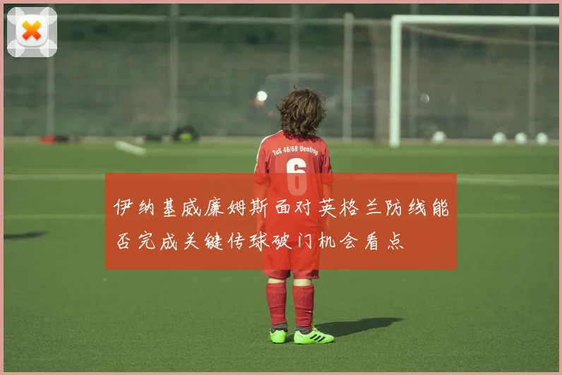 伊纳基威廉姆斯面对英格兰防线能否完成关键传球破门机会看点