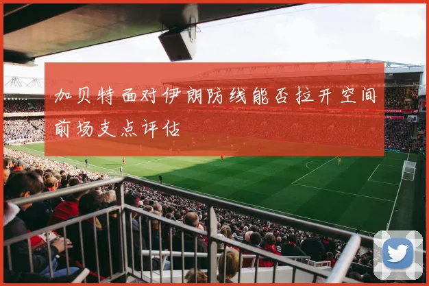 加贝特面对伊朗防线能否拉开空间前场支点评估