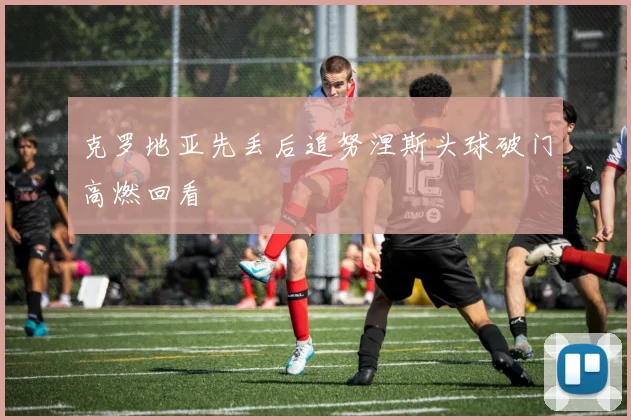 克罗地亚先丢后追努涅斯头球破门高燃回看