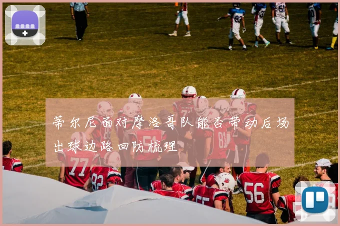 蒂尔尼面对摩洛哥队能否带动后场出球边路回防梳理