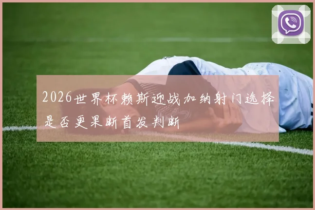 2026世界杯赖斯迎战加纳射门选择是否更果断首发判断
