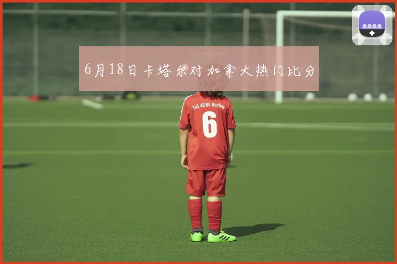 6月18日卡塔尔对加拿大热门比分