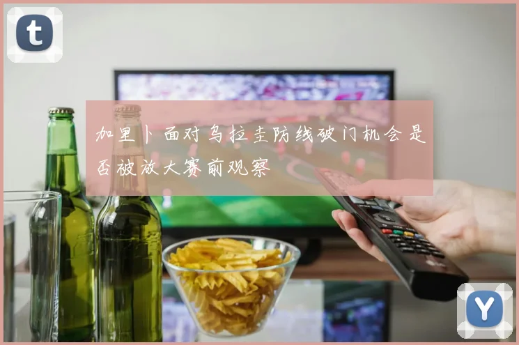 加里卜面对乌拉圭防线破门机会是否被放大赛前观察