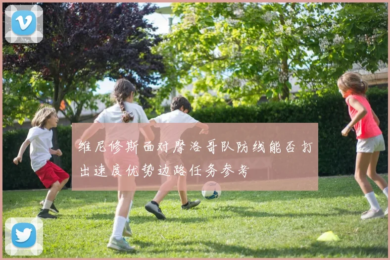 维尼修斯面对摩洛哥队防线能否打出速度优势边路任务参考