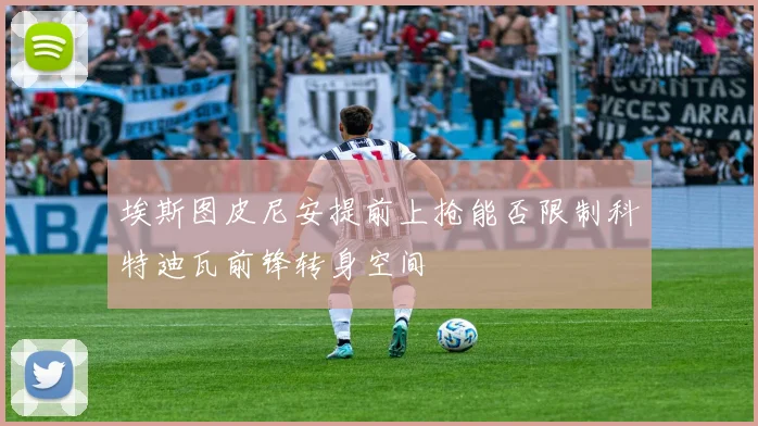 埃斯图皮尼安提前上抢能否限制科特迪瓦前锋转身空间