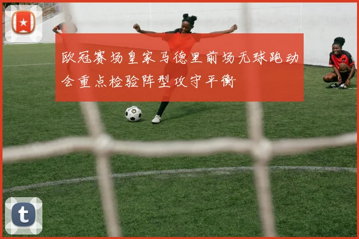 欧冠赛场皇家马德里前场无球跑动会重点检验阵型攻守平衡