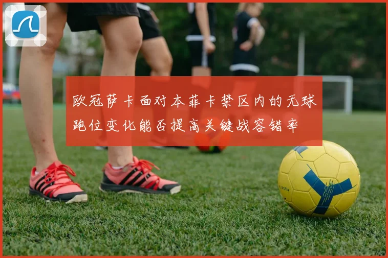 欧冠萨卡面对本菲卡禁区内的无球跑位变化能否提高关键战容错率