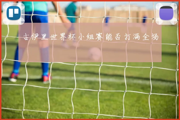 古伊里世界杯小组赛能否打满全场