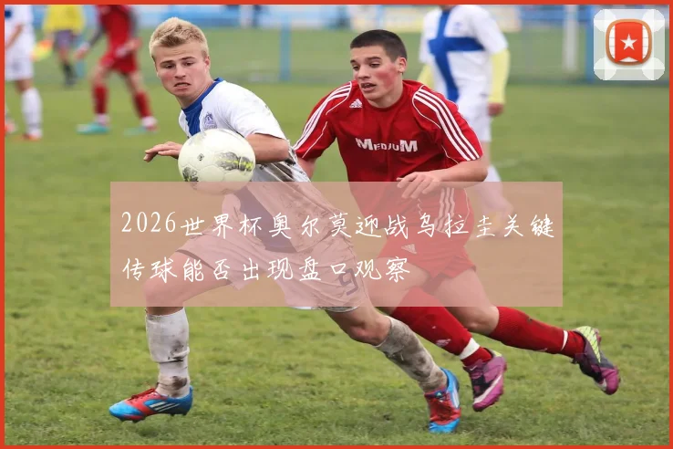 2026世界杯奥尔莫迎战乌拉圭关键传球能否出现盘口观察