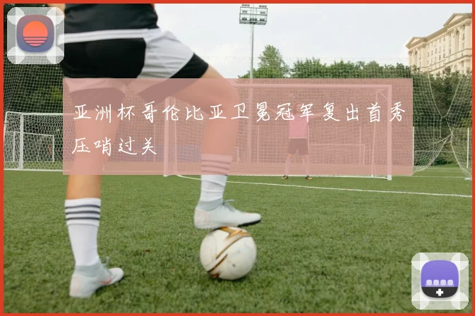亚洲杯哥伦比亚卫冕冠军复出首秀压哨过关