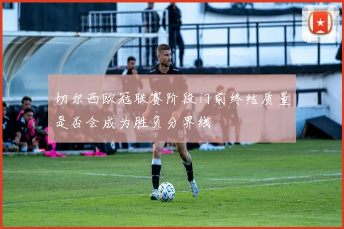 切尔西欧冠联赛阶段门前终结质量是否会成为胜负分界线