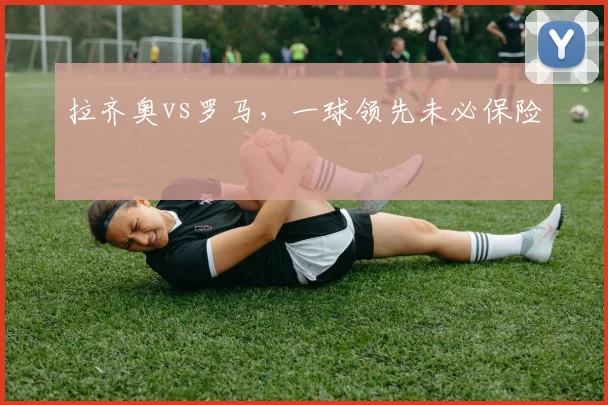 拉齐奥vs罗马,一球领先未必保险